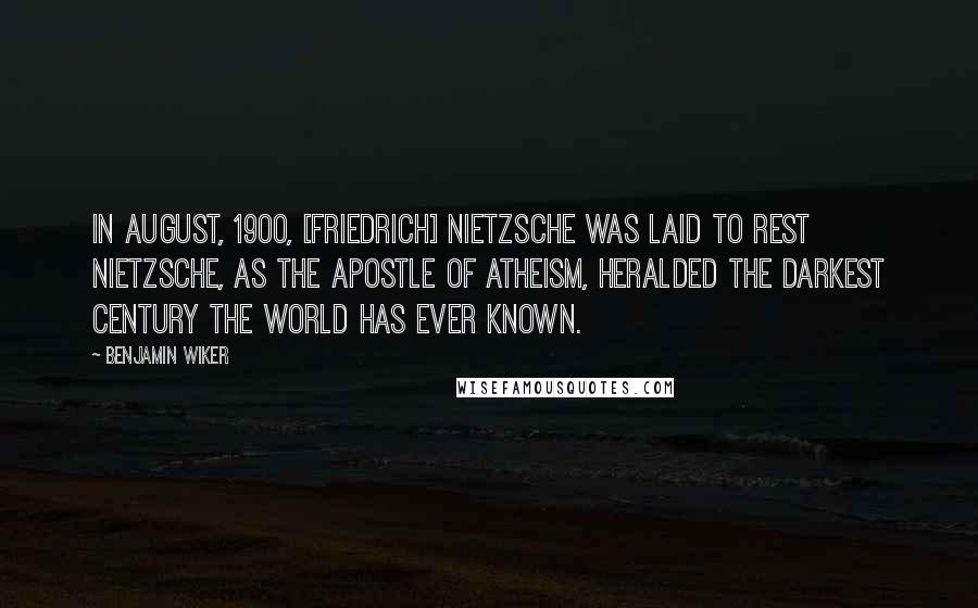 Benjamin Wiker Quotes: In August, 1900, [Friedrich] Nietzsche was laid to rest Nietzsche, as the apostle of atheism, heralded the darkest century the world has ever known.