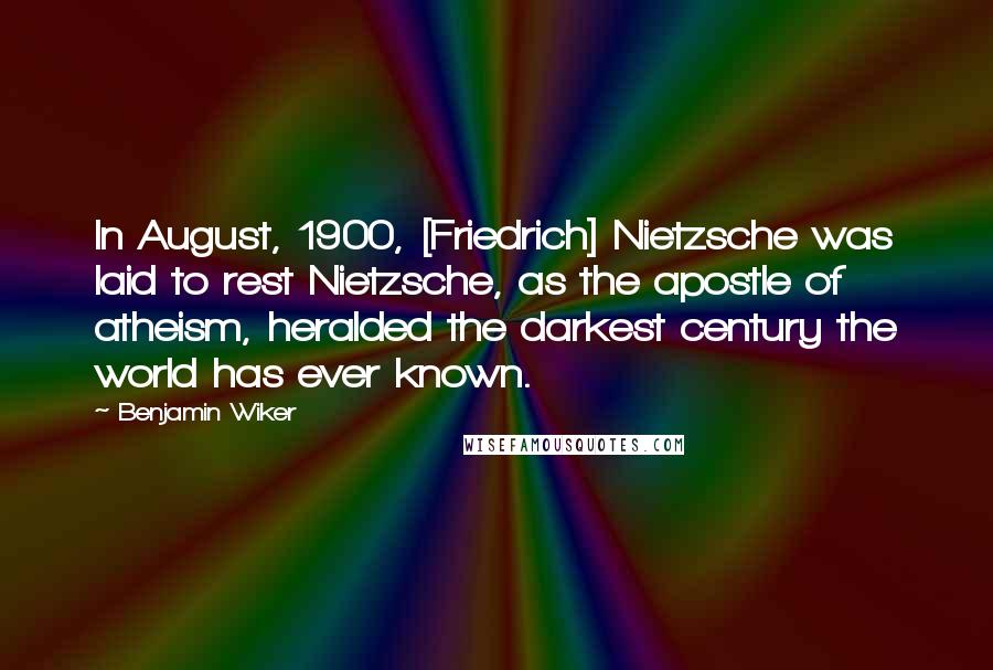 Benjamin Wiker Quotes: In August, 1900, [Friedrich] Nietzsche was laid to rest Nietzsche, as the apostle of atheism, heralded the darkest century the world has ever known.