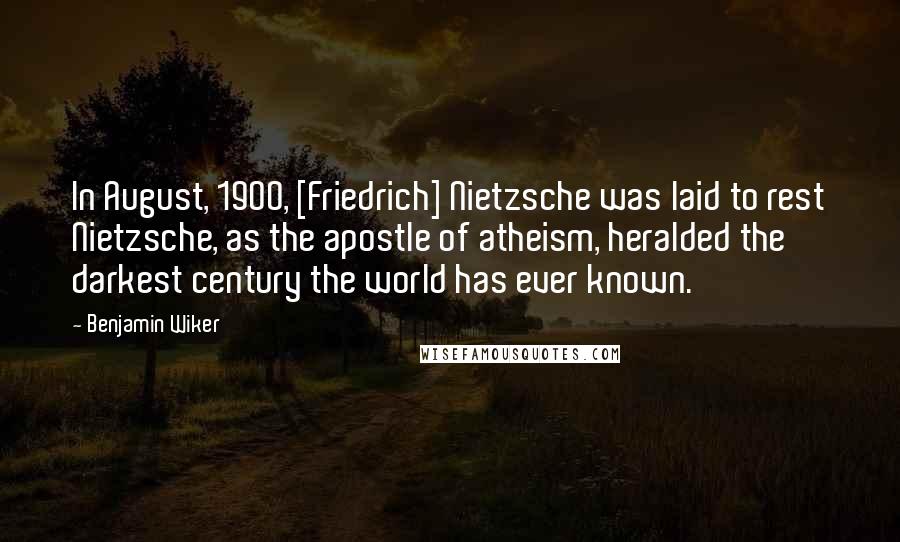 Benjamin Wiker Quotes: In August, 1900, [Friedrich] Nietzsche was laid to rest Nietzsche, as the apostle of atheism, heralded the darkest century the world has ever known.