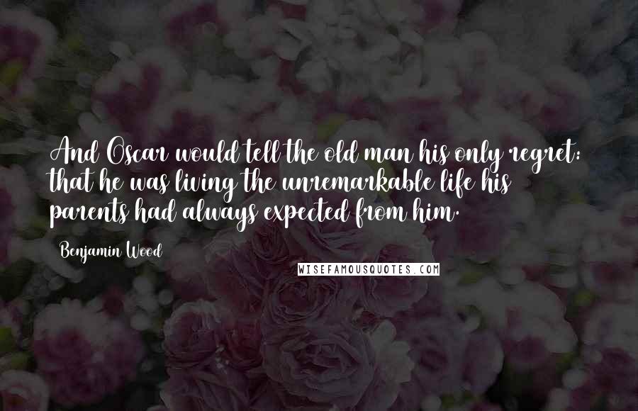 Benjamin Wood Quotes: And Oscar would tell the old man his only regret: that he was living the unremarkable life his parents had always expected from him.