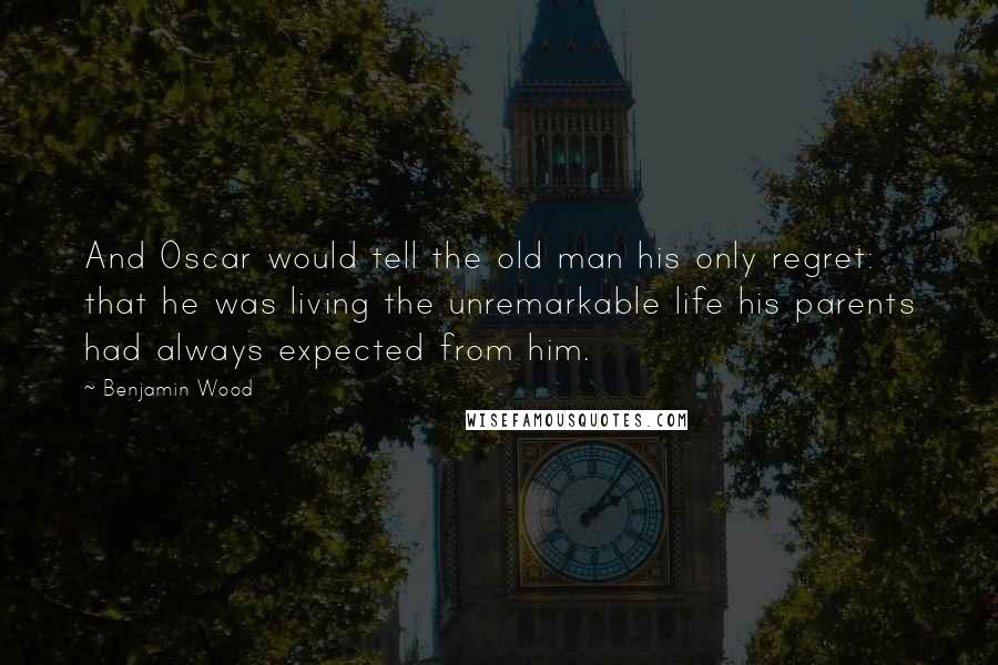 Benjamin Wood Quotes: And Oscar would tell the old man his only regret: that he was living the unremarkable life his parents had always expected from him.