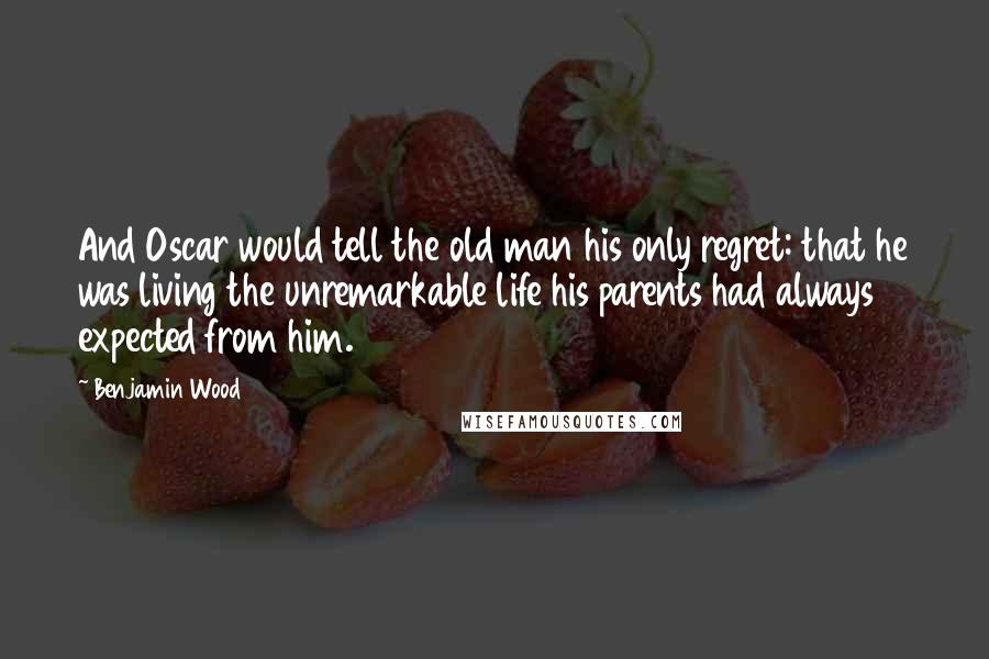 Benjamin Wood Quotes: And Oscar would tell the old man his only regret: that he was living the unremarkable life his parents had always expected from him.