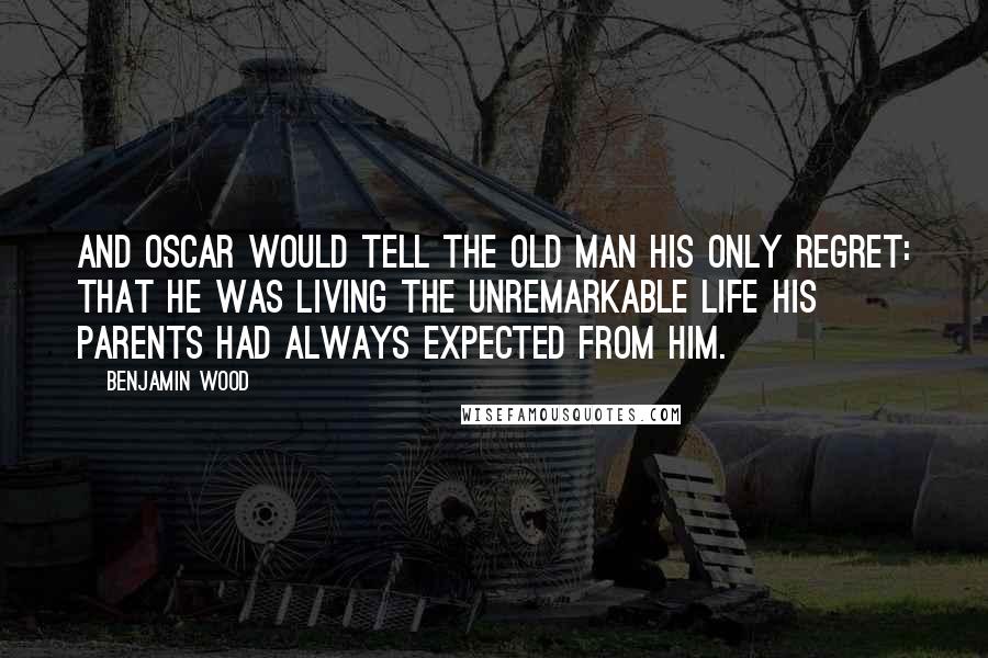 Benjamin Wood Quotes: And Oscar would tell the old man his only regret: that he was living the unremarkable life his parents had always expected from him.