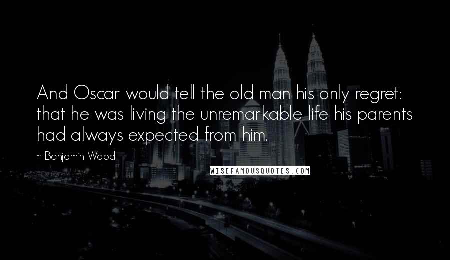 Benjamin Wood Quotes: And Oscar would tell the old man his only regret: that he was living the unremarkable life his parents had always expected from him.