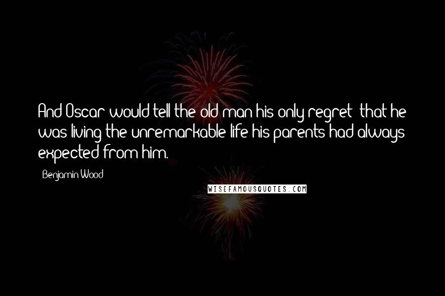 Benjamin Wood Quotes: And Oscar would tell the old man his only regret: that he was living the unremarkable life his parents had always expected from him.