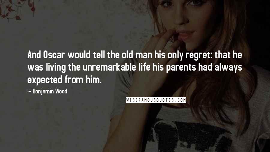 Benjamin Wood Quotes: And Oscar would tell the old man his only regret: that he was living the unremarkable life his parents had always expected from him.