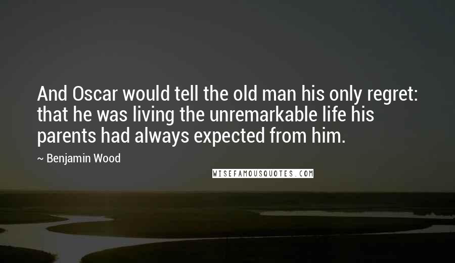 Benjamin Wood Quotes: And Oscar would tell the old man his only regret: that he was living the unremarkable life his parents had always expected from him.