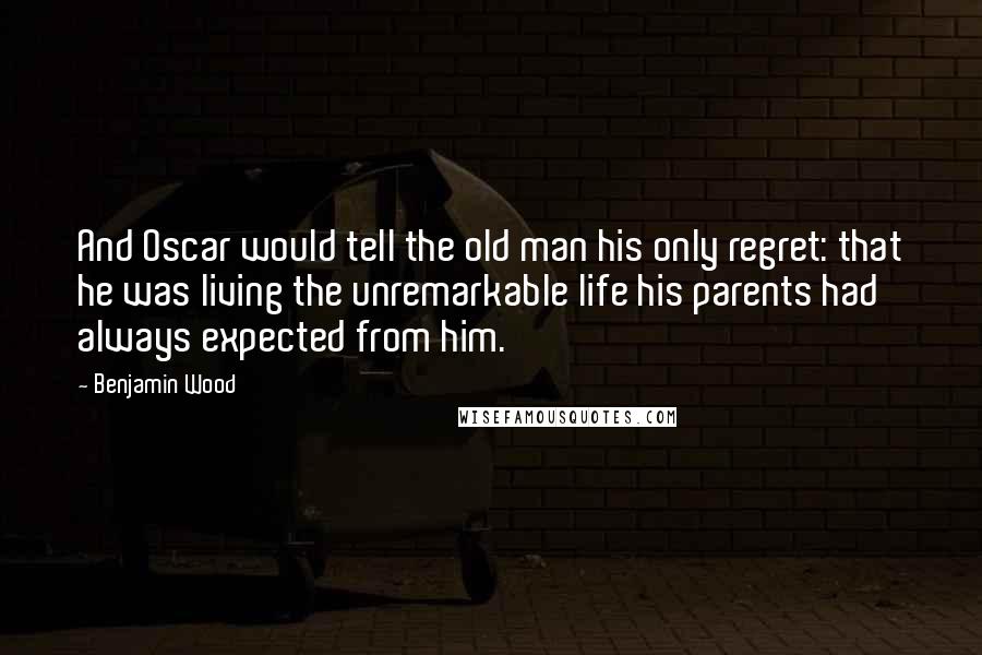 Benjamin Wood Quotes: And Oscar would tell the old man his only regret: that he was living the unremarkable life his parents had always expected from him.