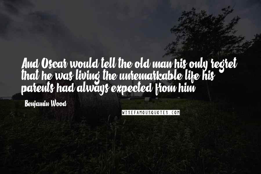 Benjamin Wood Quotes: And Oscar would tell the old man his only regret: that he was living the unremarkable life his parents had always expected from him.