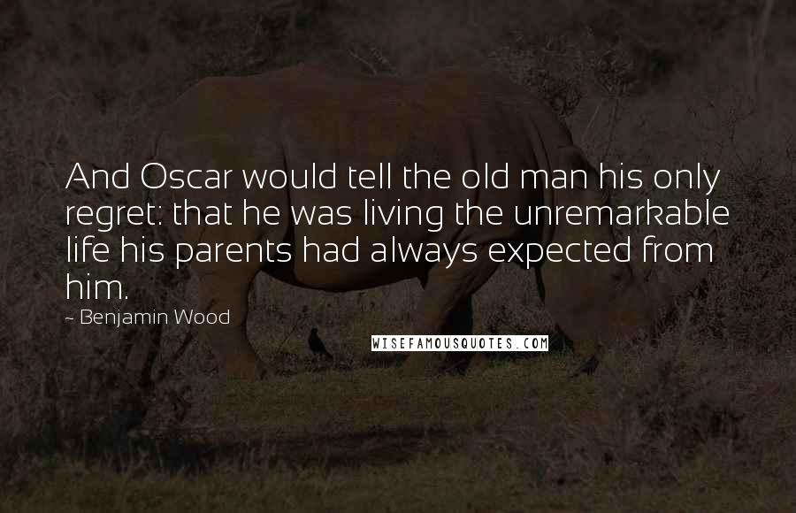 Benjamin Wood Quotes: And Oscar would tell the old man his only regret: that he was living the unremarkable life his parents had always expected from him.