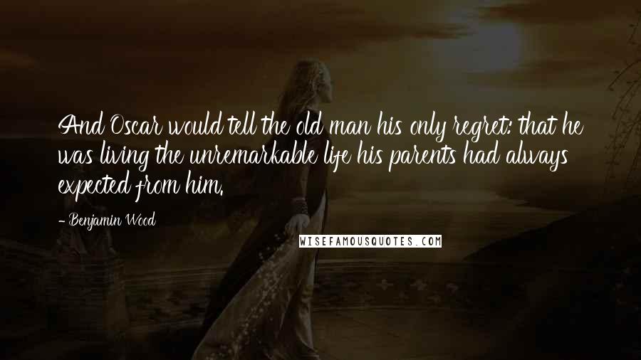 Benjamin Wood Quotes: And Oscar would tell the old man his only regret: that he was living the unremarkable life his parents had always expected from him.