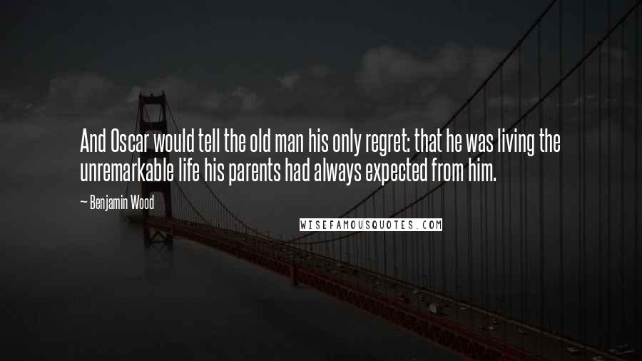 Benjamin Wood Quotes: And Oscar would tell the old man his only regret: that he was living the unremarkable life his parents had always expected from him.