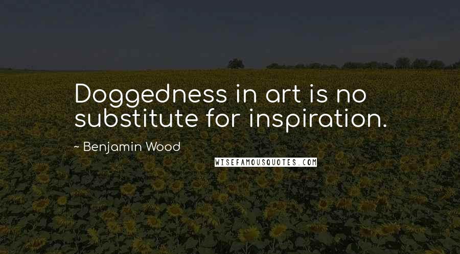 Benjamin Wood Quotes: Doggedness in art is no substitute for inspiration.