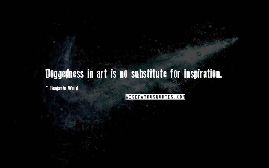 Benjamin Wood Quotes: Doggedness in art is no substitute for inspiration.