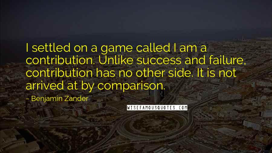 Benjamin Zander Quotes: I settled on a game called I am a contribution. Unlike success and failure, contribution has no other side. It is not arrived at by comparison.