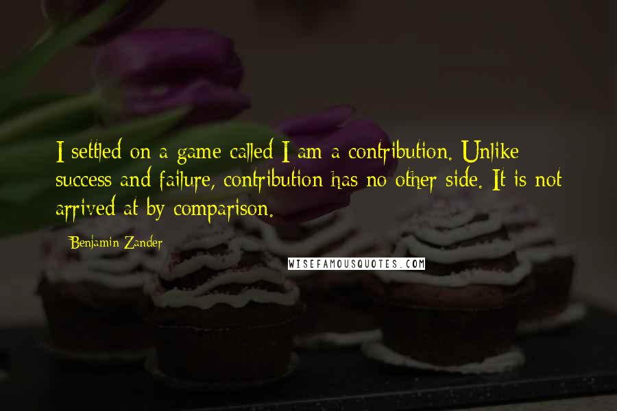 Benjamin Zander Quotes: I settled on a game called I am a contribution. Unlike success and failure, contribution has no other side. It is not arrived at by comparison.