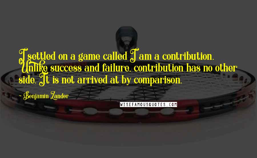 Benjamin Zander Quotes: I settled on a game called I am a contribution. Unlike success and failure, contribution has no other side. It is not arrived at by comparison.