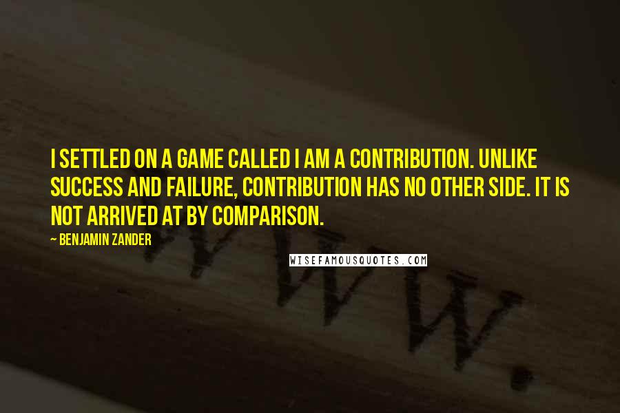 Benjamin Zander Quotes: I settled on a game called I am a contribution. Unlike success and failure, contribution has no other side. It is not arrived at by comparison.