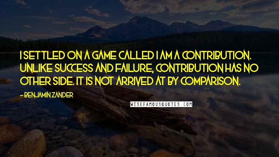 Benjamin Zander Quotes: I settled on a game called I am a contribution. Unlike success and failure, contribution has no other side. It is not arrived at by comparison.