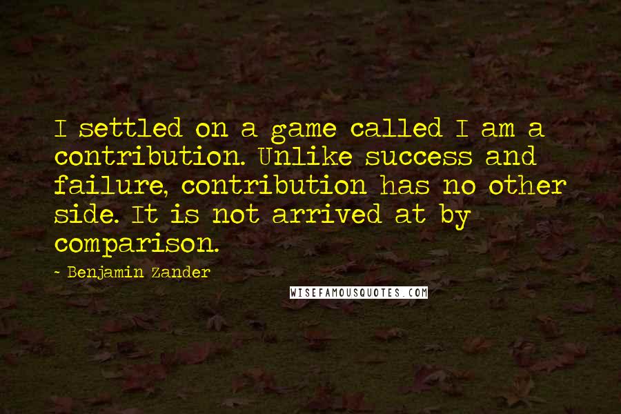 Benjamin Zander Quotes: I settled on a game called I am a contribution. Unlike success and failure, contribution has no other side. It is not arrived at by comparison.