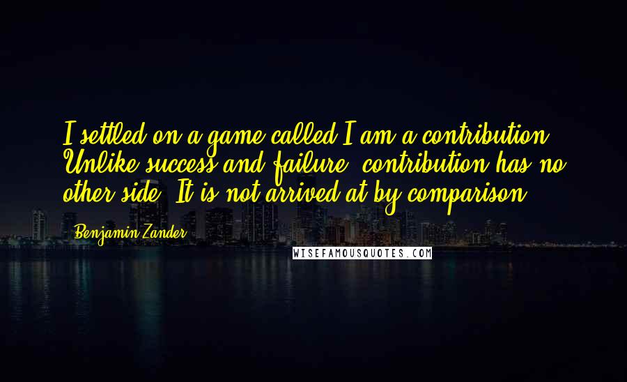 Benjamin Zander Quotes: I settled on a game called I am a contribution. Unlike success and failure, contribution has no other side. It is not arrived at by comparison.