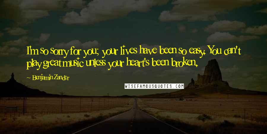 Benjamin Zander Quotes: I'm so sorry for you; your lives have been so easy. You can't play great music unless your heart's been broken.