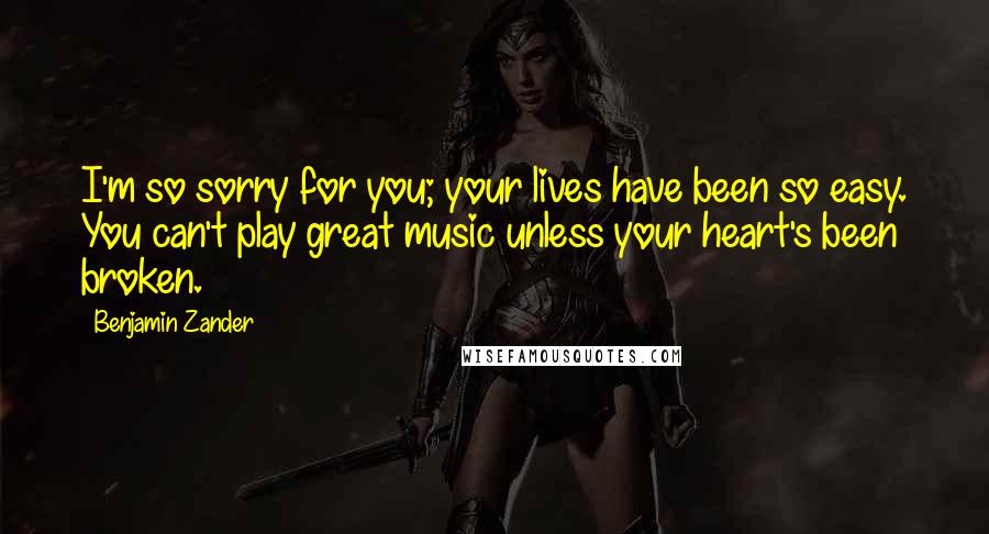 Benjamin Zander Quotes: I'm so sorry for you; your lives have been so easy. You can't play great music unless your heart's been broken.