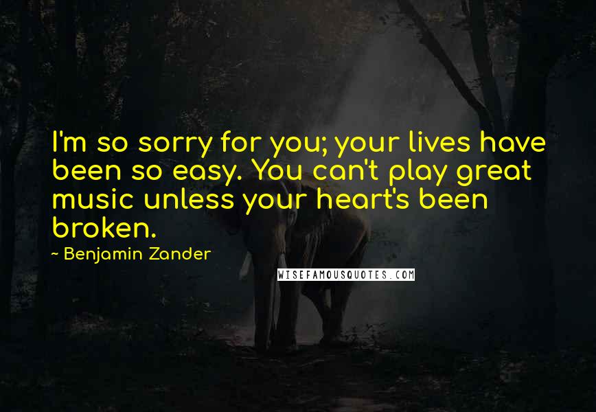 Benjamin Zander Quotes: I'm so sorry for you; your lives have been so easy. You can't play great music unless your heart's been broken.