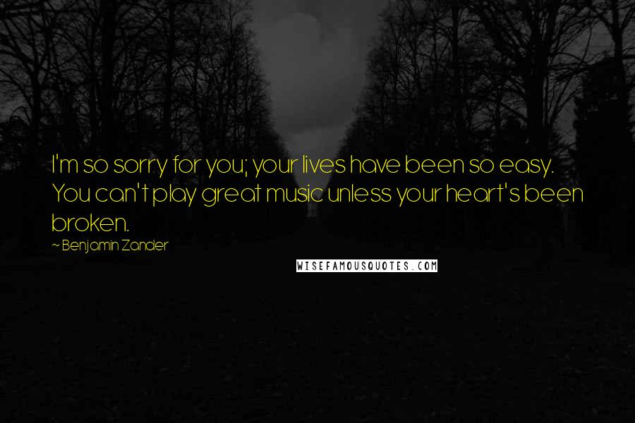 Benjamin Zander Quotes: I'm so sorry for you; your lives have been so easy. You can't play great music unless your heart's been broken.