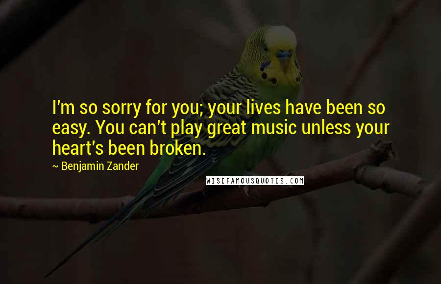 Benjamin Zander Quotes: I'm so sorry for you; your lives have been so easy. You can't play great music unless your heart's been broken.