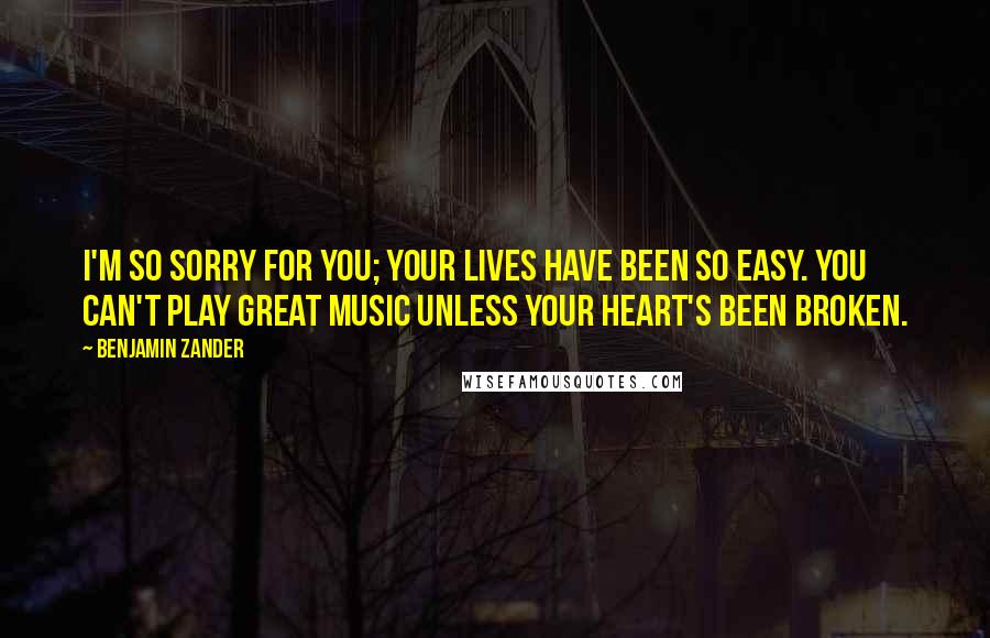 Benjamin Zander Quotes: I'm so sorry for you; your lives have been so easy. You can't play great music unless your heart's been broken.