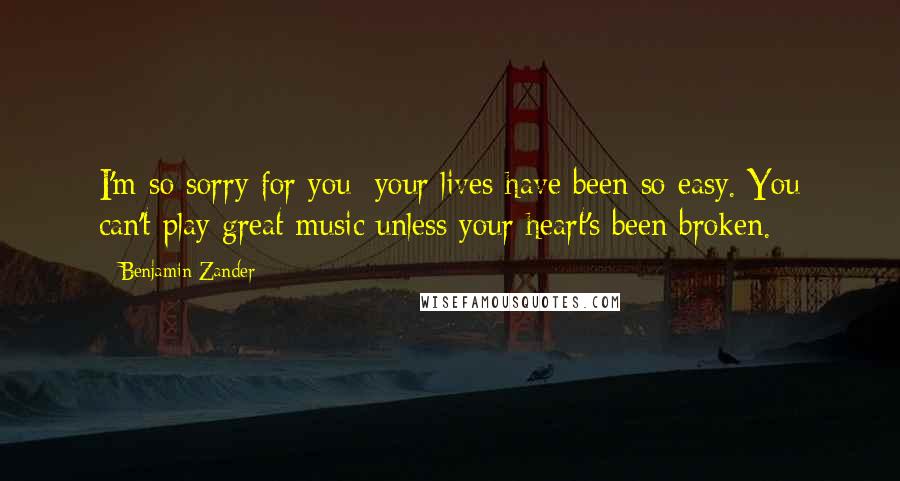 Benjamin Zander Quotes: I'm so sorry for you; your lives have been so easy. You can't play great music unless your heart's been broken.