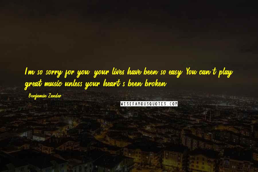 Benjamin Zander Quotes: I'm so sorry for you; your lives have been so easy. You can't play great music unless your heart's been broken.