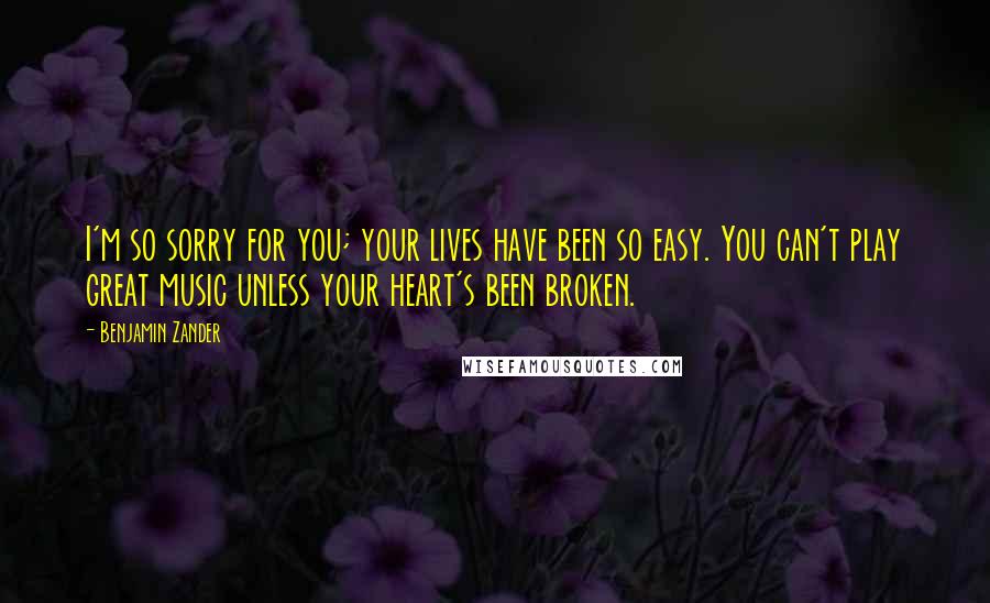 Benjamin Zander Quotes: I'm so sorry for you; your lives have been so easy. You can't play great music unless your heart's been broken.