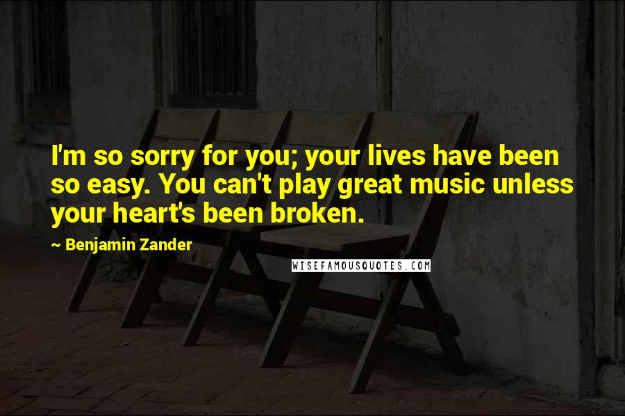 Benjamin Zander Quotes: I'm so sorry for you; your lives have been so easy. You can't play great music unless your heart's been broken.