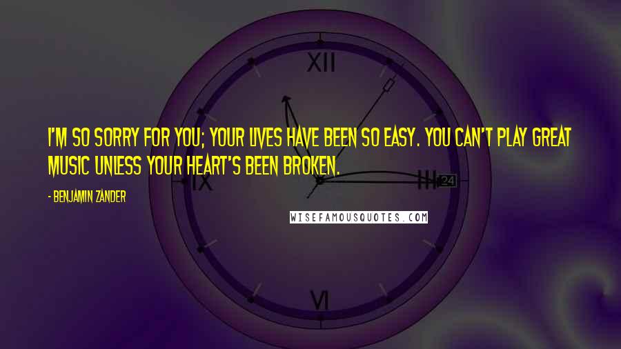 Benjamin Zander Quotes: I'm so sorry for you; your lives have been so easy. You can't play great music unless your heart's been broken.