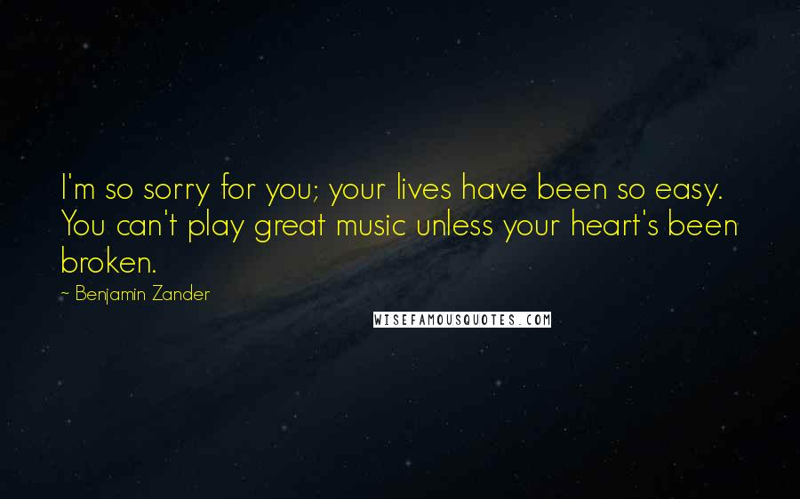 Benjamin Zander Quotes: I'm so sorry for you; your lives have been so easy. You can't play great music unless your heart's been broken.