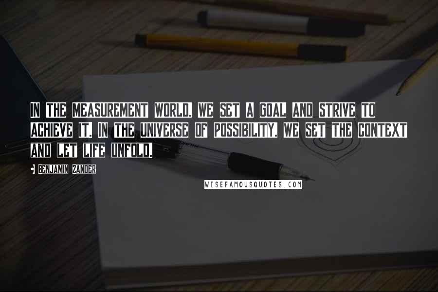 Benjamin Zander Quotes: In the measurement world, we set a goal and strive to achieve it. In the universe of possibility, we set the context and let life unfold.