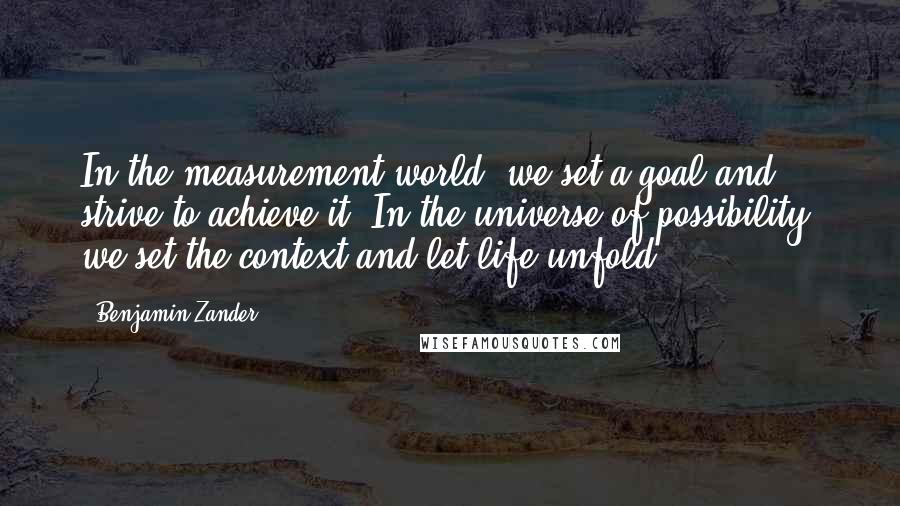 Benjamin Zander Quotes: In the measurement world, we set a goal and strive to achieve it. In the universe of possibility, we set the context and let life unfold.