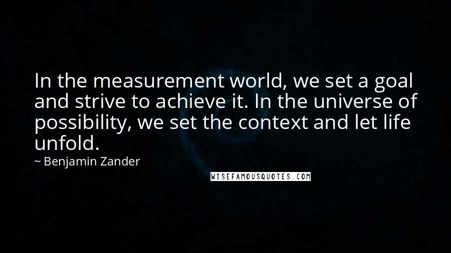 Benjamin Zander Quotes: In the measurement world, we set a goal and strive to achieve it. In the universe of possibility, we set the context and let life unfold.