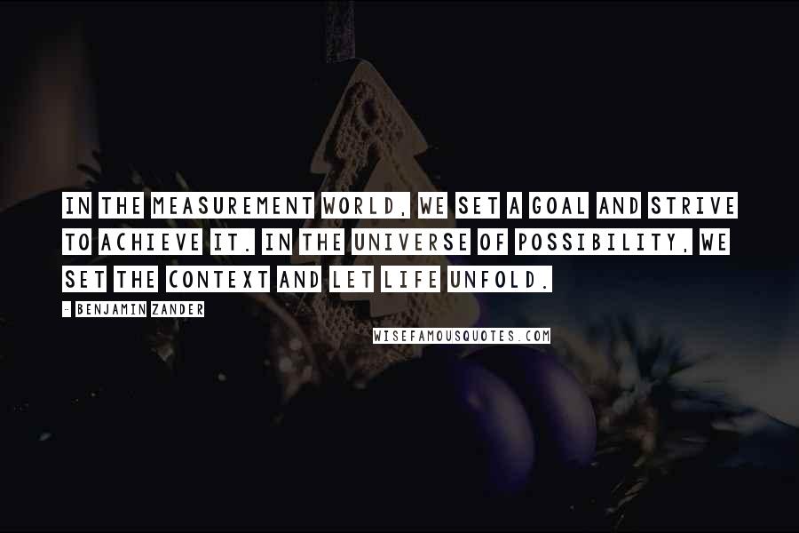 Benjamin Zander Quotes: In the measurement world, we set a goal and strive to achieve it. In the universe of possibility, we set the context and let life unfold.