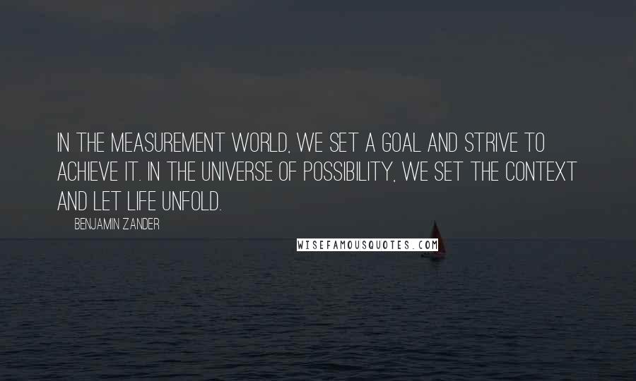 Benjamin Zander Quotes: In the measurement world, we set a goal and strive to achieve it. In the universe of possibility, we set the context and let life unfold.