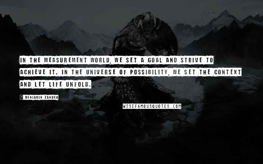 Benjamin Zander Quotes: In the measurement world, we set a goal and strive to achieve it. In the universe of possibility, we set the context and let life unfold.