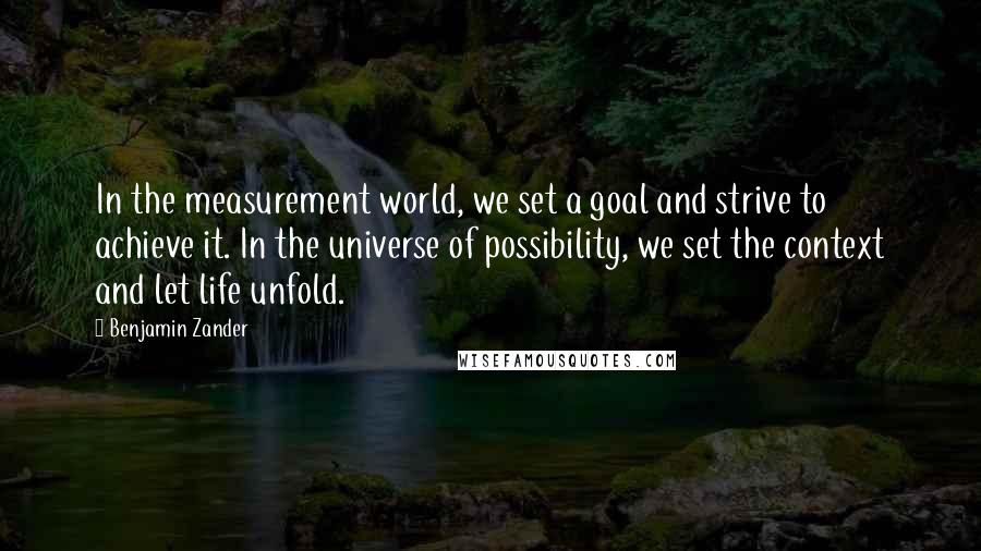 Benjamin Zander Quotes: In the measurement world, we set a goal and strive to achieve it. In the universe of possibility, we set the context and let life unfold.