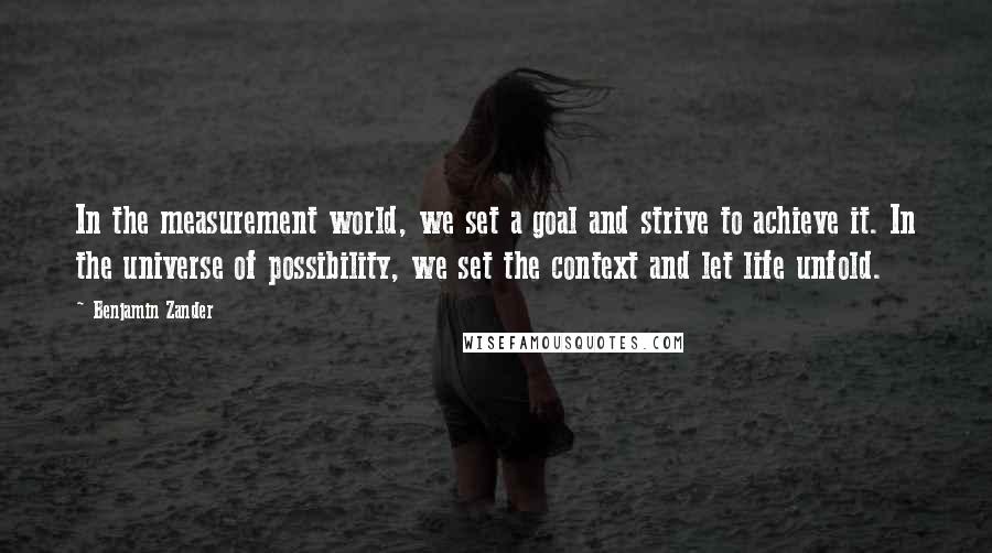 Benjamin Zander Quotes: In the measurement world, we set a goal and strive to achieve it. In the universe of possibility, we set the context and let life unfold.