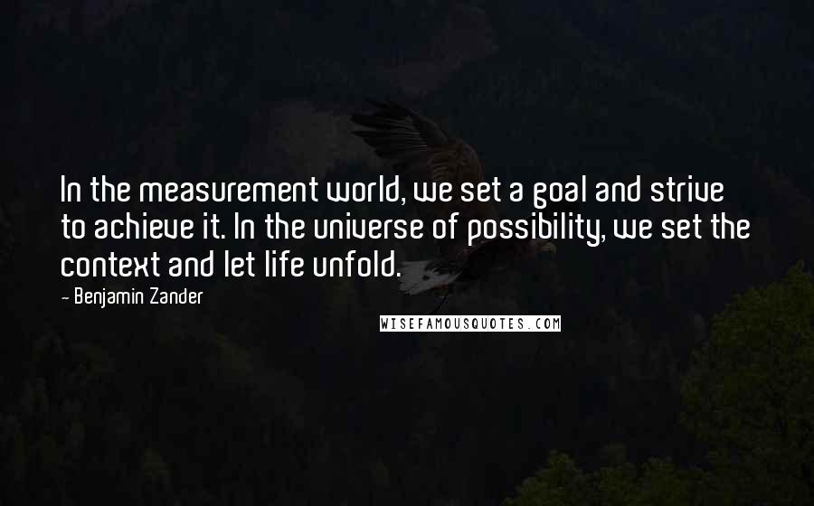 Benjamin Zander Quotes: In the measurement world, we set a goal and strive to achieve it. In the universe of possibility, we set the context and let life unfold.