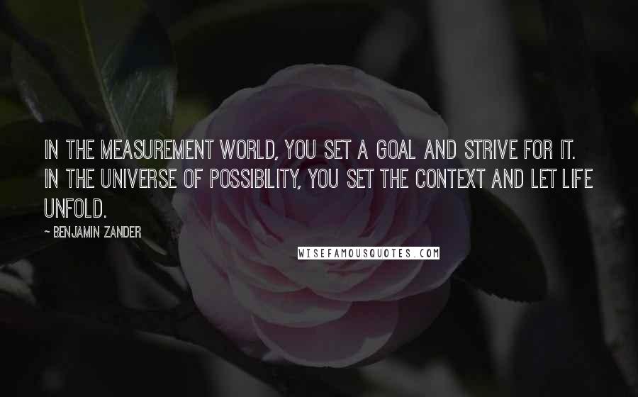 Benjamin Zander Quotes: In the measurement world, you set a goal and strive for it. In the universe of possibility, you set the context and let life unfold.