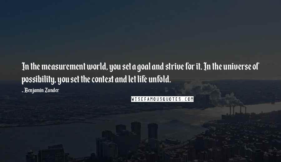 Benjamin Zander Quotes: In the measurement world, you set a goal and strive for it. In the universe of possibility, you set the context and let life unfold.