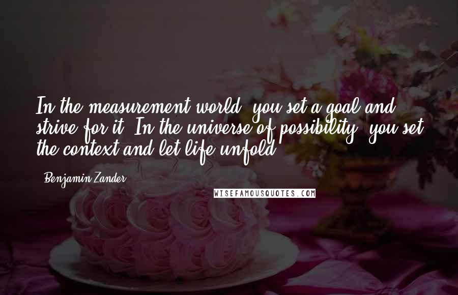 Benjamin Zander Quotes: In the measurement world, you set a goal and strive for it. In the universe of possibility, you set the context and let life unfold.