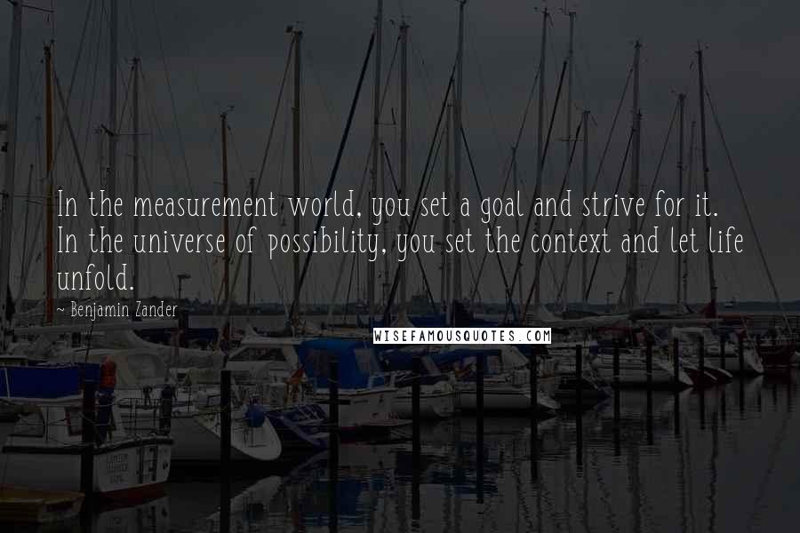 Benjamin Zander Quotes: In the measurement world, you set a goal and strive for it. In the universe of possibility, you set the context and let life unfold.